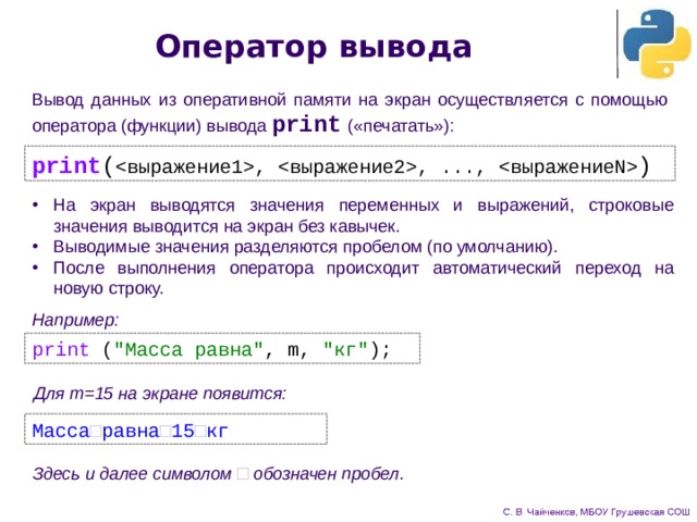 Оператор вывода Вывод данных из оперативной памяти на экран осуществляется с помощью оператора (функции) вывода print  («печатать»): print ( , , ...,  ) На экран выводятся значения переменных и выражений, строковые значения выводится на экран без кавычек. Выводимые значения разделяются пробелом (по умолчанию). После выполнения оператора происходит автоматический переход на новую строку. Например: print ( 