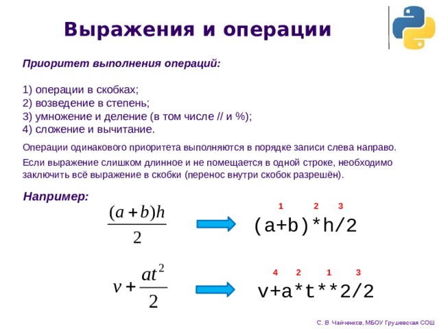 Выражения и операции Приоритет выполнения операций:  1) операции в скобках;  2) возведение в степень;  3) умножение и деление (в том числе // и %);  4) сложение и вычитание.    Операции одинакового приоритета выполняются в порядке записи слева направо. Если выражение слишком длинное и не помещается в одной строке, необходимо заключить всё выражение в скобки (перенос внутри скобок разрешён). Например: 2 1 3 (a+b)*h/2 3 1 4 2 v+a*t**2/2 