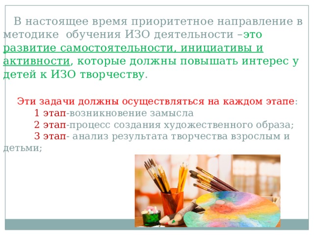  В настоящее время приоритетное направление в методике обучения ИЗО деятельности – это развитие самостоятельности, инициативы и активности , которые должны повышать интерес у детей к ИЗО творчеству .    Эти задачи должны осуществляться на каждом этапе :   1 этап -возникновение замысла   2 этап -процесс создания художественного образа;   3 этап - анализ результата творчества взрослым и детьми; 
