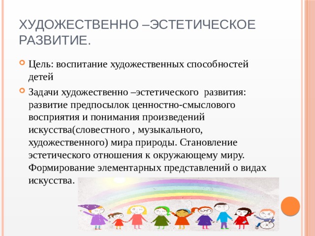 Художественно –эстетическое развитие. Цель: воспитание художественных способностей детей Задачи художественно –эстетического развития: развитие предпосылок ценностно-смыслового восприятия и понимания произведений искусства(словестного , музыкального, художественного) мира природы. Становление эстетического отношения к окружающему миру. Формирование элементарных представлений о видах искусства. 