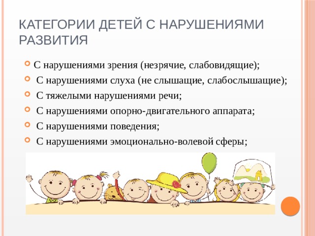 Категории детей с нарушениями развития С нарушениями зрения (незрячие, слабовидящие);  С нарушениями слуха (не слышащие, слабослышащие);  С тяжелыми нарушениями речи;  С нарушениями опорно-двигательного аппарата;  С нарушениями поведения;  С нарушениями эмоционально-волевой сферы; 