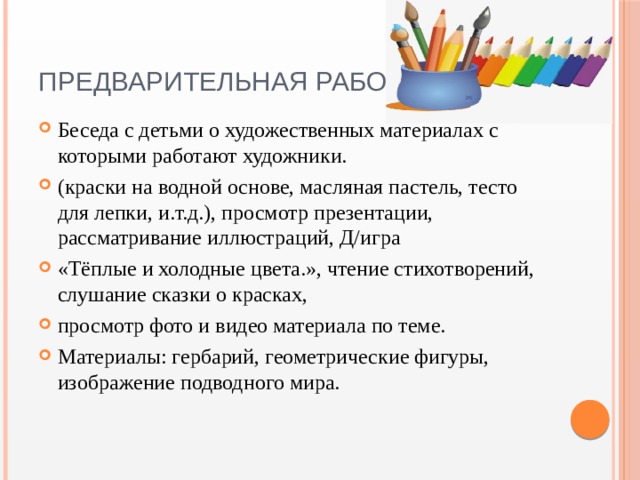 Предварительная работа Беседа с детьми о художественных материалах с которыми работают художники. (краски на водной основе, масляная пастель, тесто для лепки, и.т.д.), просмотр презентации, рассматривание иллюстраций, Д/игра «Тёплые и холодные цвета.», чтение стихотворений, слушание сказки о красках, просмотр фото и видео материала по теме. Материалы: гербарий, геометрические фигуры, изображение подводного мира. 