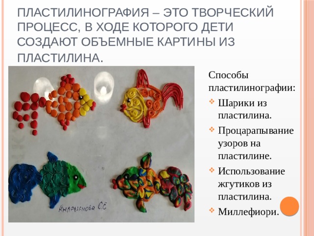 Пластилинография – это творческий процесс, в ходе которого дети создают объемные картины из пластилина .   Способы пластилинографии: Шарики из пластилина. Процарапывание узоров на пластилине. Использование жгутиков из пластилина. Миллефиори. 