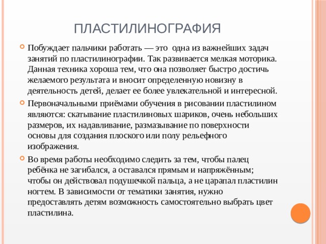 Пластилинография Побуждает пальчики работать — это одна из важнейших задач занятий по пластилинографии. Так развивается мелкая моторика. Данная техника хороша тем, что она позволяет быстро достичь желаемого результата и вносит определенную новизну в деятельность детей, делает ее более увлекательной и интересной. Первоначальными приёмами обучения в рисовании пластилином являются: скатывание пластилиновых шариков, очень небольших размеров, их надавливание, размазывание по поверхности основы для создания плоского или полу рельефного изображения. Во время работы необходимо следить за тем, чтобы палец ребёнка не загибался, а оставался прямым и напряжённым; чтобы он действовал подушечкой пальца, а не царапал пластилин ногтем. В зависимости от тематики занятия, нужно предоставлять детям возможность самостоятельно выбрать цвет пластилина. 