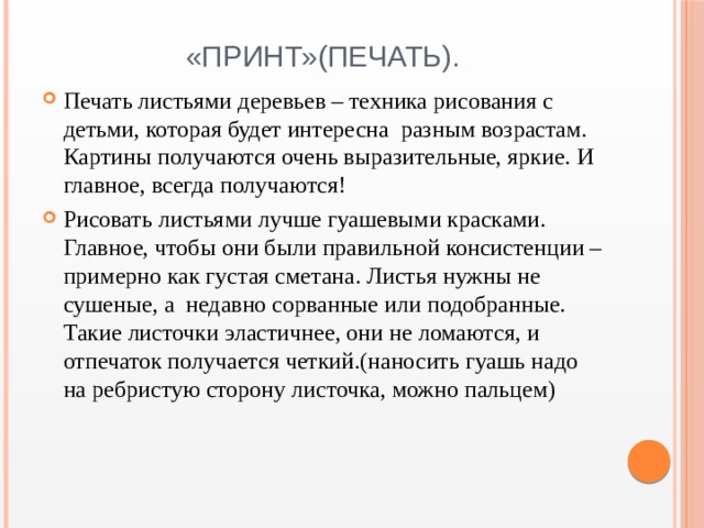 «Принт»(печать). Печать листьями деревьев – техника рисования с детьми, которая будет интересна разным возрастам. Картины получаются очень выразительные, яркие. И главное, всегда получаются! Рисовать листьями лучше гуашевыми красками. Главное, чтобы они были правильной консистенции – примерно как густая сметана. Листья нужны не сушеные, а недавно сорванные или подобранные. Такие листочки эластичнее, они не ломаются, и отпечаток получается четкий.(наносить гуашь надо на ребристую сторону листочка, можно пальцем) 