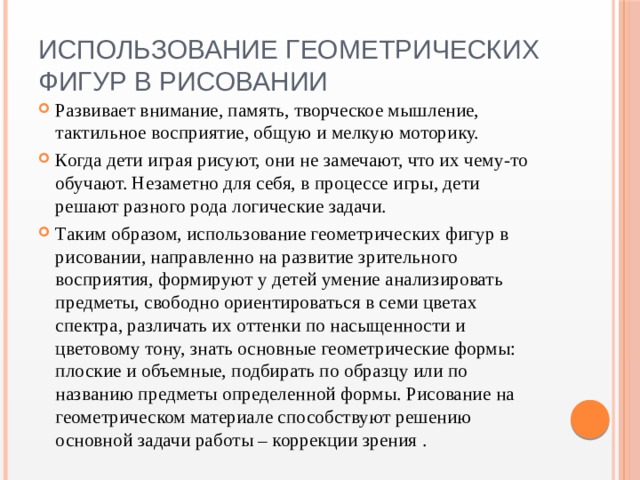 Использование геометрических фигур в рисовании Развивает внимание, память, творческое мышление, тактильное восприятие, общую и мелкую моторику. Когда дети играя рисуют, они не замечают, что их чему-то обучают. Незаметно для себя, в процессе игры, дети решают разного рода логические задачи. Таким образом, использование геометрических фигур в рисовании, направленно на развитие зрительного восприятия, формируют у детей умение анализировать предметы, свободно ориентироваться в семи цветах спектра, различать их оттенки по насыщенности и цветовому тону, знать основные геометрические формы: плоские и объемные, подбирать по образцу или по названию предметы определенной формы. Рисование на геометрическом материале способствуют решению основной задачи работы – коррекции зрения . 