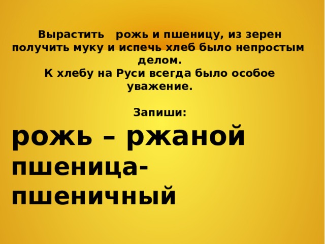 Вырастить рожь и пшеницу, из зерен получить муку и испечь хлеб было непростым делом. К хлебу на Руси всегда было особое уважение. Запиши: рожь – ржаной пшеница-пшеничный 
