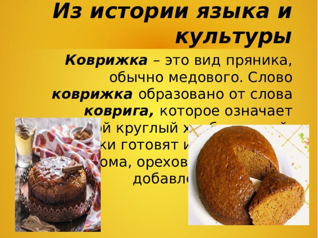 Из истории языка и культуры Коврижка – это вид пряника, обычно медового. Слово коврижка образовано от слова коврига, которое означает большой круглый хлеб, каравай. Коврижки готовят из муки, мёда, изюма, орехов, пряностей, с добавлением сахара. 