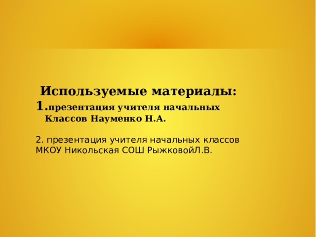  Используемые материалы: 1. презентация учителя начальных  Классов Науменко Н.А.  2. презентация учителя начальных классов МКОУ Никольская СОШ РыжковойЛ.В. 