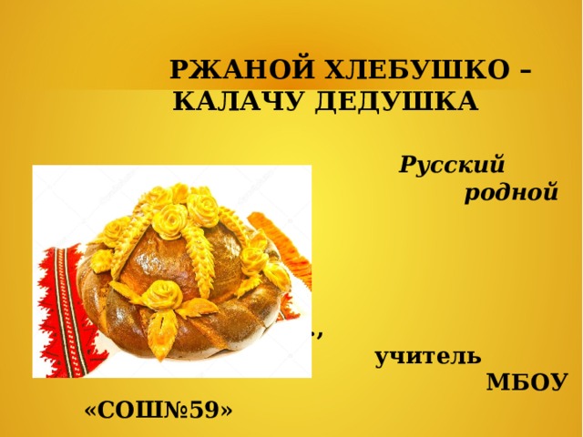  РЖАНОЙ ХЛЕБУШКО – КАЛАЧУ ДЕДУШКА  Русский  родной язык  Подготовила Меркулова О.В.,  учитель  МБОУ «СОШ№59»  