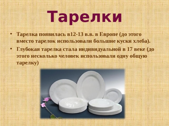 Тарелки Тарелка появилась в12-13 в.в. в Европе (до этого вместо тарелок использовали большие куски хлеба). Глубокая тарелка стала индивидуальной в 17 веке (до этого несколько человек использовали одну общую тарелку)  