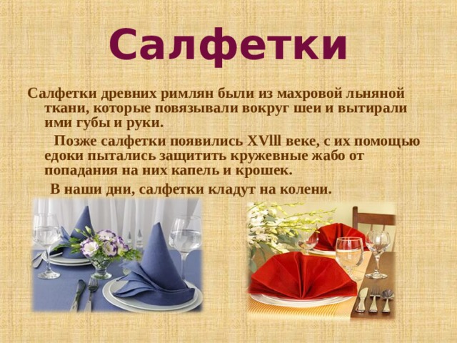Салфетки Салфетки древних римлян были из махровой льняной ткани, которые повязывали вокруг шеи и вытирали ими губы и руки.  Позже салфетки появились Х Vlll веке, с их помощью едоки пытались защитить кружевные жабо от попадания на них капель и крошек.  В наши дни, салфетки кладут на колени.  