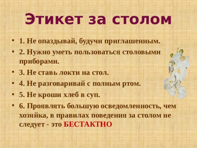 Этикет за столом 1. Не опаздывай, будучи приглашенным. 2. Нужно уметь пользоваться столовыми приборами. 3. Не ставь локти на стол. 4. Не разговаривай с полным ртом. 5. Не кроши хлеб в суп. 6. Проявлять большую осведомленность, чем хозяйка, в правилах поведения за столом не следует - это БЕСТАКТНО  