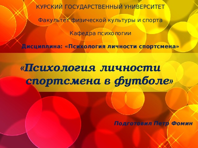 КУРСКИЙ ГОСУДАРСТВЕННЫЙ УНИВЕРСИТЕТ   Факультет физической культуры и спорта   Кафедра психологии   Дисциплина: «Психология личности спортсмена» «Психология личности  спортсмена в футболе»   Подготовил Петр Фомин Футбол, как социальное явление нашей жизни, на протяжении десятилетий собирает планетарную аудиторию, открывает новые грани спорта, а потому заслуживает пристального внимания научного сообщества.  