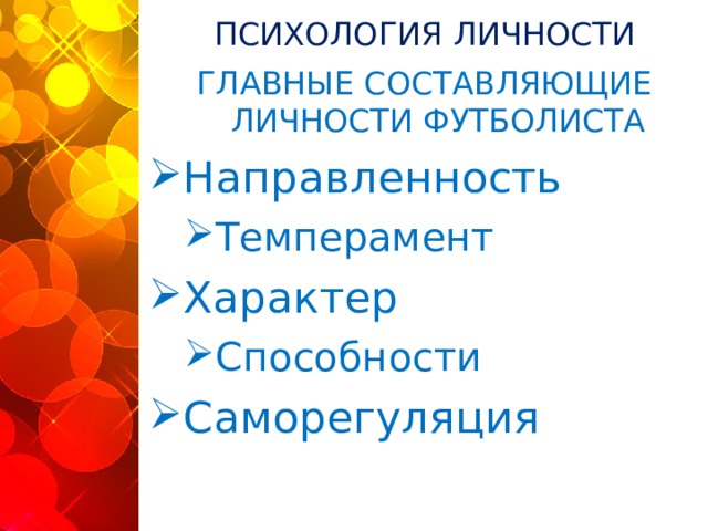 ПСИХОЛОГИЯ ЛИЧНОСТИ ГЛАВНЫЕ СОСТАВЛЯЮЩИЕ ЛИЧНОСТИ ФУТБОЛИСТА Направленность Темперамент Темперамент Характер Способности Способности Саморегуляция Игра в футбол предъявляет существенные требования к личности игроков, влияет на процесс её становления. Результатом спортивной деятельности являются не только физическая, техническая, тактическая подготовленность и спортивный результат, но и психологические изменения, к которым, прежде всего, относится сфера личности. Профессор Касаткин В.Н., убежден, что психологическая подготовленность высококлассного спортсмена - это решающий аспект победы. А.В. Родионов говорит о многогранности психологии в спорте и в структуре личности спортсмена выделяет важнейшие компоненты, которые, безусловно, свойственны и футболисту: направленность личности; темперамент и характер; способности и саморегуляция.  