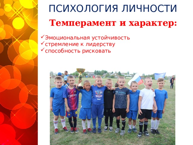 ПСИХОЛОГИЯ ЛИЧНОСТИ Темперамент и характер: Эмоциональная устойчивость    стремление к лидерству     способность рисковать    «Наиболее типичными для спортсменов чертами характера являются: эмоциональная устойчивость, стремление к лидерству, склонность к риску, расчетливость, новаторство, самоконтроль, общительность», - А.В. Родионов. Убежден, что футболиста-лидера невозможно вырастить, он им должен родиться. А вот наделить ребенка (со взрослыми это сложнее) отдельными лидерскими качествами, считаю, реально. Вот почему, занимаясь со своими командами, я сделал себе установку, буквально заставлять каждого принимать свои, пусть и неправильные решения, брать ответственность на себя, ошибаться и исправлять ошибки. По мне, лидер появится в процессе сам собой, мне важнее подготовит ему помощников, близких ему по духу, спортивному характеру партнеров. Для реализации этих целей мне нужны темпераментные футболисты, флегматики и меланхолики не для футбола.  