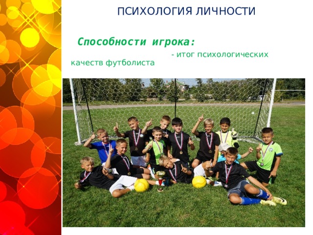 ПСИХОЛОГИЯ ЛИЧНОСТИ  Способности игрока:   - итог психологических качеств футболиста  - совокупность характера, темперамента, мотивации личности           Лишь зная индивидуальные особенности личности спортсмена, его способности можно наиболее полно развить и эффективно использовать его потенциал. Талант тренера, спортивного психолога и заключается в умении бережно сохранить личностные особенности футболиста, в какой-то момент не мешать ему, вовремя отойти в сторону, а в иной ситуации незамедлительно включиться в процесс, помочь спортсмену найти себя и свой путь  