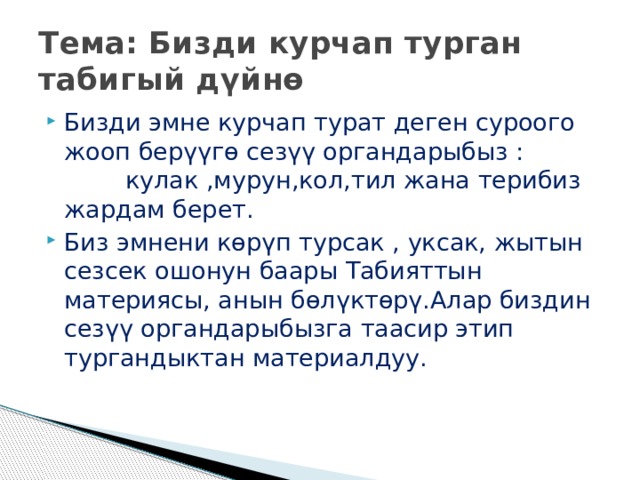 Тема: Бизди курчап турган табигый дүйнө Бизди эмне курчап турат деген суроого жооп берүүгө сезүү органдарыбыз : кулак ,мурун,кол,тил жана терибиз жардам берет. Биз эмнени көрүп турсак , уксак, жытын сезсек ошонун баары Табияттын материясы, анын бөлүктөрү.Алар биздин сезүү органдарыбызга таасир этип тургандыктан материалдуу. 