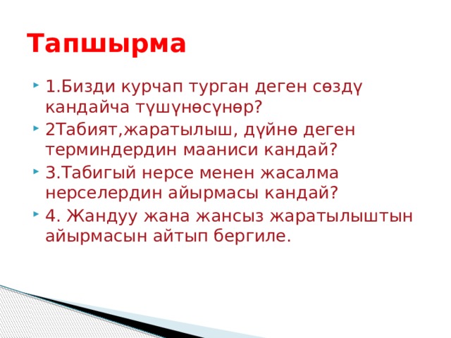 Тапшырма 1.Бизди курчап турган деген сөздү кандайча түшүнөсүнөр? 2Табият,жаратылыш, дүйнө деген терминдердин мааниси кандай? 3.Табигый нерсе менен жасалма нерселердин айырмасы кандай? 4. Жандуу жана жансыз жаратылыштын айырмасын айтып бергиле. 