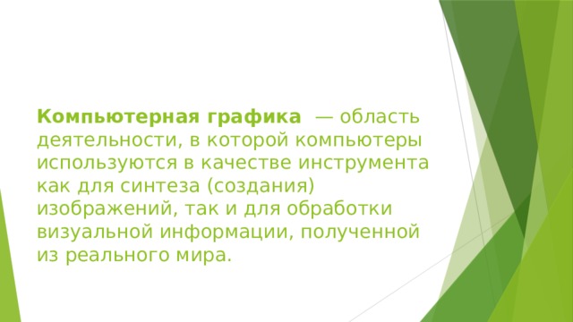 Компьютерная графика  — область деятельности, в которой компьютеры используются в качестве инструмента как для синтеза (создания) изображений, так и для обработки визуальной информации, полученной из реального мира. 