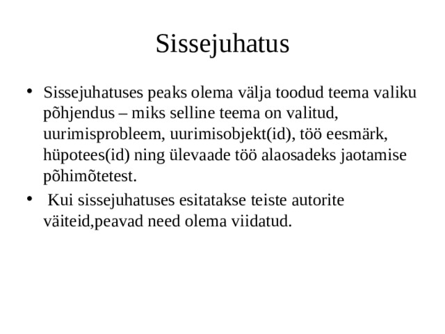 Sissejuhatus Sissejuhatuses peaks olema välja toodud teema valiku põhjendus – miks selline teema on valitud, uurimisprobleem, uurimisobjekt(id), töö eesmärk, hüpotees(id) ning ülevaade töö alaosadeks jaotamise põhimõtetest.  Kui sissejuhatuses esitatakse teiste autorite väiteid,peavad need olema viidatud. 