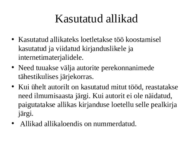 Kasutatud allikad Kasutatud allikateks loetletakse töö koostamisel kasutatud ja viidatud kirjanduslikele ja internetimaterjalidele. Need tuuakse välja autorite perekonnanimede tähestikulises järjekorras. Kui ühelt autorilt on kasutatud mitut tööd, reastatakse need ilmumisaasta järgi. Kui autorit ei ole näidatud, paigutatakse allikas kirjanduse loetellu selle pealkirja järgi.  Allikad allikaloendis on nummerdatud. 