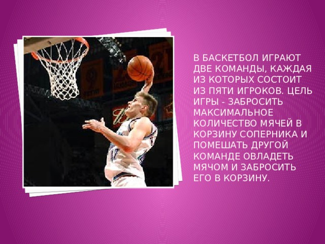 В баскетбол играют две команды, каждая из которых состоит из пяти игроков. Цель игры - забросить максимальное количество мячей в корзину соперника и помешать другой команде овладеть мячом и забросить его в корзину. 