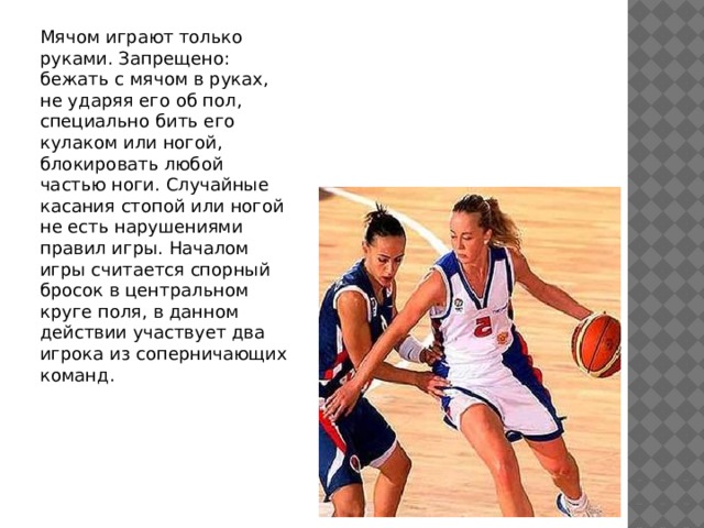 Мячом играют только руками. Запрещено: бежать с мячом в руках, не ударяя его об пол, специально бить его кулаком или ногой, блокировать любой частью ноги. Случайные касания стопой или ногой не есть нарушениями правил игры. Началом игры считается спорный бросок в центральном круге поля, в данном действии участвует два игрока из соперничающих команд. 