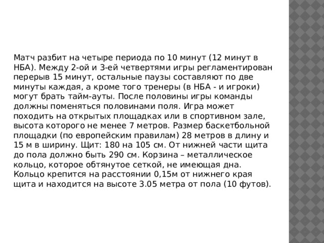 Матч разбит на четыре периода по 10 минут (12 минут в НБА). Между 2-ой и 3-ей четвертями игры регламентирован перерыв 15 минут, остальные паузы составляют по две минуты каждая, а кроме того тренеры (в НБА - и игроки) могут брать тайм-ауты. После половины игры команды должны поменяться половинами поля. Игра может походить на открытых площадках или в спортивном зале, высота которого не менее 7 метров. Размер баскетбольной площадки (по европейским правилам) 28 метров в длину и 15 м в ширину. Щит: 180 на 105 см. От нижней части щита до пола должно быть 290 см. Корзина – металлическое кольцо, которое обтянутое сеткой, не имеющая дна. Кольцо крепится на расстоянии 0,15м от нижнего края щита и находится на высоте 3.05 метра от пола (10 футов).    