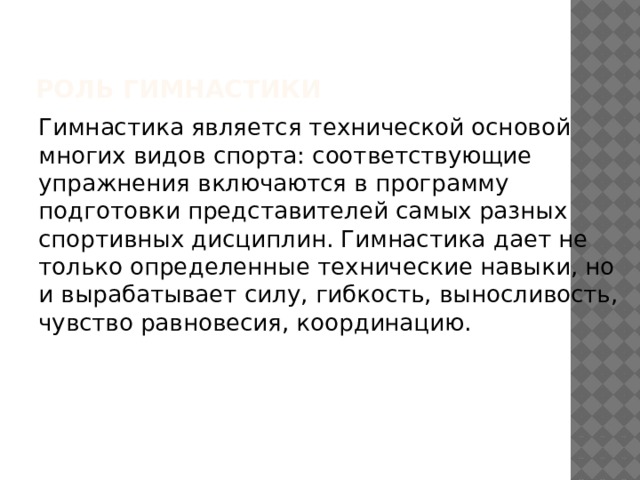 Роль гимнастики Гимнастика является технической основой многих видов спорта: соответствующие упражнения включаются в программу подготовки представителей самых разных спортивных дисциплин. Гимнастика дает не только определенные технические навыки, но и вырабатывает силу, гибкость, выносливость, чувство равновесия, координацию. 