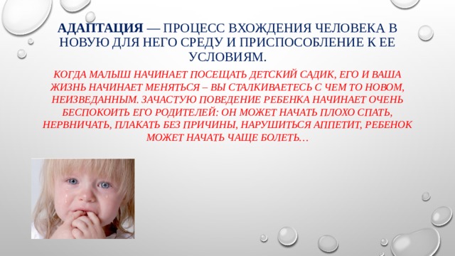Адаптация — процесс вхождения человека в новую для него среду и приспособление к ее условиям. Когда малыш начинает посещать детский садик, его и ваша жизнь начинает меняться – вы сталкиваетесь с чем то новом, неизведанным. Зачастую поведение ребенка начинает очень беспокоить его родителей: он может начать плохо спать, нервничать, плакать без причины, нарушиться аппетит, ребенок может начать чаще болеть… 