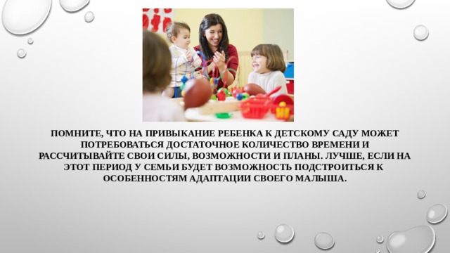 Помните, что на привыкание ребенка к детскому саду может потребоваться достаточное количество времени и рассчитывайте свои силы, возможности и планы. Лучше, если на этот период у семьи будет возможность подстроиться к особенностям адаптации своего малыша. 