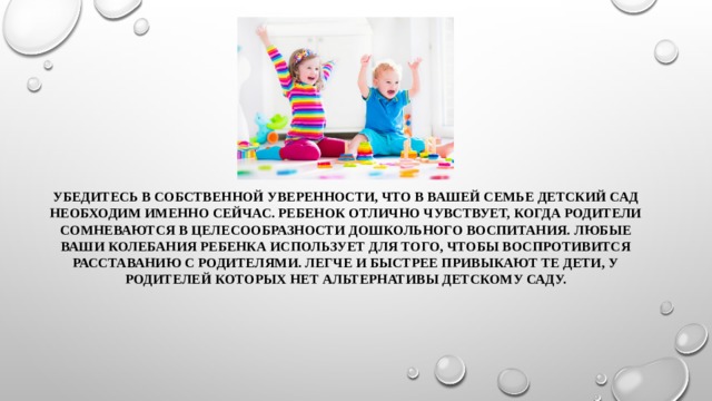 Убедитесь в собственной уверенности, что в вашей семье детский сад необходим именно сейчас. Ребенок отлично чувствует, когда родители сомневаются в целесообразности дошкольного воспитания. Любые ваши колебания ребенка использует для того, чтобы воспротивится расставанию с родителями. Легче и быстрее привыкают те дети, у родителей которых нет альтернативы детскому саду. 