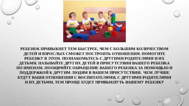 Ребенок привыкнет тем быстрее, чем с большим количеством детей и взрослых сможет построить отношения. Помогите ребенку в этом. Познакомьтесь с другими родителями и их детьми. Называйте других детей в присутствии вашего ребенка по именам. Поощряйте обращение вашего ребенка за помощью и поддержкой к другим людям в вашем присутствии. Чем лучше будут ваши отношения с воспитателями, с другими родителями и их детьми, тем проще будет привыкнуть вашему ребенку 