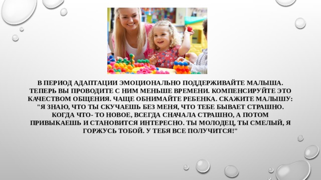 В период адаптации эмоционально поддерживайте малыша. Теперь вы проводите с ним меньше времени. Компенсируйте это качеством общения. Чаще обнимайте ребенка. Скажите малышу: 