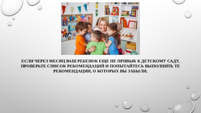 Если через месяц ваш ребенок еще не привык к детскому саду, проверьте список рекомендаций и попытайтесь выполнить те рекомендации, о которых вы забыли. 