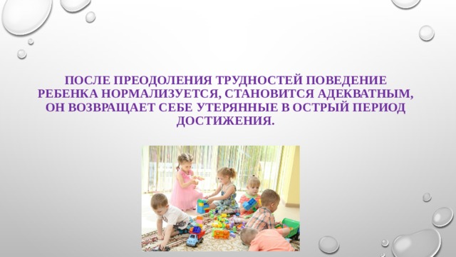 После преодоления трудностей поведение ребенка нормализуется, становится адекватным, он возвращает себе утерянные в острый период достижения. 