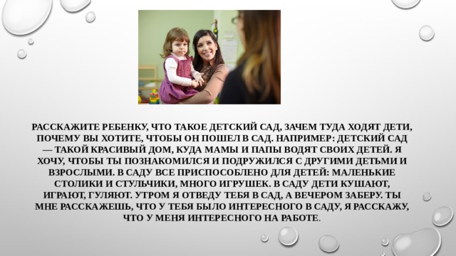 Расскажите ребенку, что такое детский сад, зачем туда ходят дети, почему вы хотите, чтобы он пошел в сад. Например: детский сад — такой красивый дом, куда мамы и папы водят своих детей. Я хочу, чтобы ты познакомился и подружился с другими детьми и взрослыми. В саду все приспособлено для детей: маленькие столики и стульчики, много игрушек. В саду дети кушают, играют, гуляют. Утром я отведу тебя в сад, а вечером заберу. Ты мне расскажешь, что у тебя было интересного в саду, я расскажу, что у меня интересного на работе . 