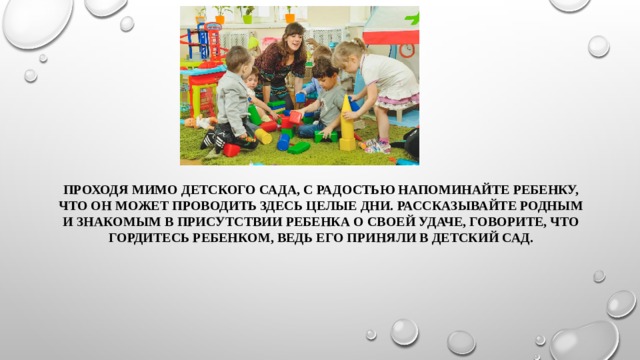 Проходя мимо детского сада, с радостью напоминайте ребенку, что он может проводить здесь целые дни. Рассказывайте родным и знакомым в присутствии ребенка о своей удаче, говорите, что гордитесь ребенком, ведь его приняли в детский сад. 