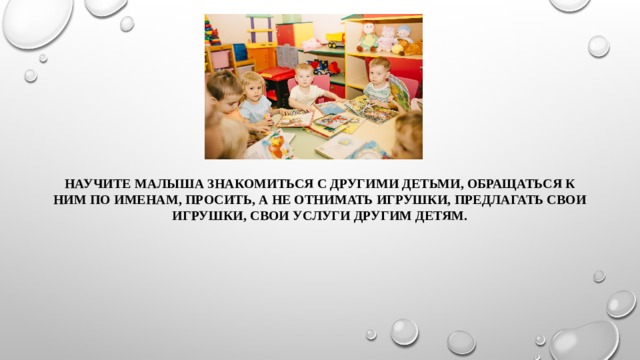 Научите малыша знакомиться с другими детьми, обращаться к ним по именам, просить, а не отнимать игрушки, предлагать свои игрушки, свои услуги другим детям. 