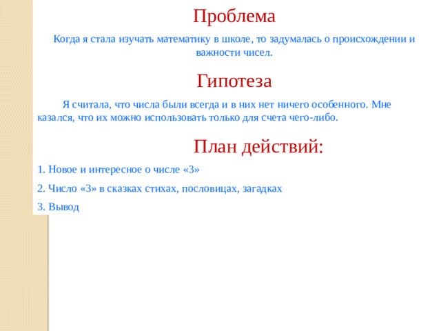 Проблема Когда я стала изучать математику в школе, то задумалась о происхождении и важности чисел. Гипотеза  Я считала, что числа были всегда и в них нет ничего особенного. Мне казался, что их можно использовать только для счета чего-либо.  План действий: 1. Новое и интересное о числе «3» 2. Число «3» в сказках стихах, пословицах, загадках 3. Вывод 