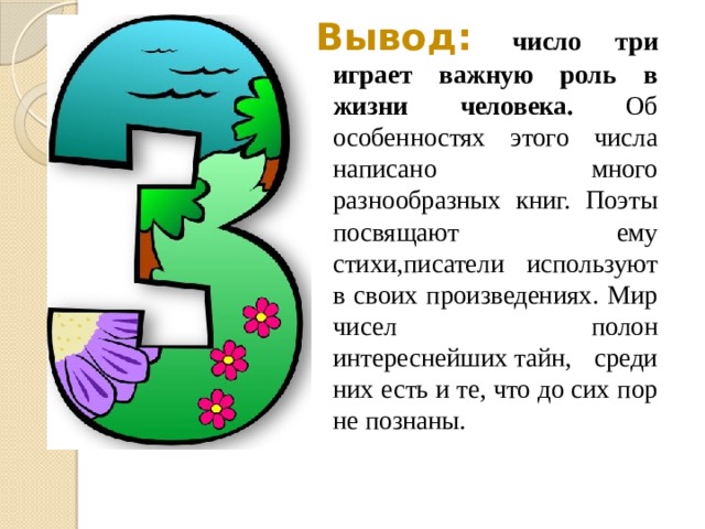 Вывод:   число три играет важную роль в жизни человека. Об особенностях этого числа написано много разнообразных книг. Поэты посвящают ему стихи,писатели используют в своих произведениях. Мир чисел полон интереснейших тайн, среди них есть и те, что до сих пор не познаны.       