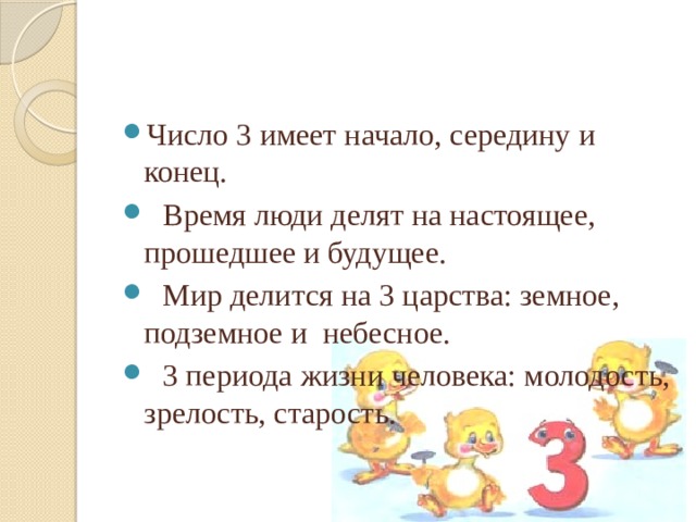 Число 3 имеет начало, середину и конец.              Время люди делят на настоящее, прошедшее и будущее.   Мир делится на 3 царства: земное, подземное и  небесное.   3 периода жизни человека: молодость, зрелость, старость.  