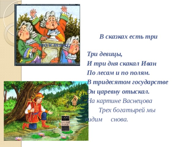                                 В сказках есть три толстяка,                                 Три девицы,                                 И три дня скакал Иван                                 По лесам и по полям.                                 В тридесятом государстве                                 Он царевну отыскал.                                 На картине Васнецова             Трех богатырей мы  видим снова.                                 