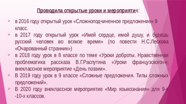  Проводила открытые уроки и мероприяти я: в 2016 году открытый урок «Сложноподчиненное предложение» 9 класс. в 2017 году открытый урок «Имей сердце, имей душу, и будешь русский человек во всякое время» (по повести Н.С.Лескова «Очарованный странник») в 2018 году урок в 8 классе по теме «Уроки доброты. Нравственная проблематика рассказа В.Г.Распутина «Уроки французского»»; внеклассное мероприятие «День поэзии». В 2019 году урок в 9 классе «Сложные предложения. Типы сложных предложений». В 2020 году внеклассное мероприятие «Мир языкознания» для 9-х -10-х классов. 