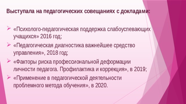 Выступала на педагогических совещаниях с докладами: «Психолого-педагогическая поддержка слабоуспевающих учащихся» 2016 год; «Педагогическая диагностика важнейшее средство управления», 2018 год; «Факторы риска профессиональной деформации личности педагога. Профилактика и коррекция», в 2019; «Применение в педагогической деятельности проблемного метода обучения», в 2020. 