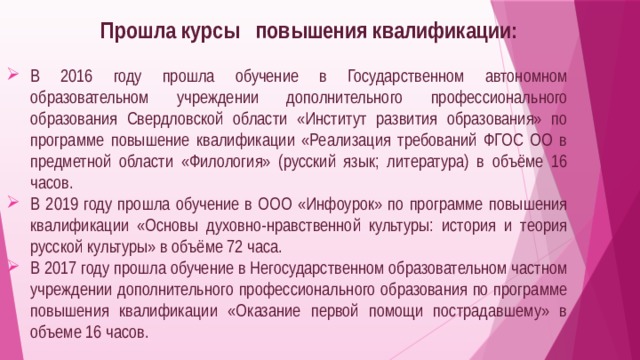 Прошла курсы повышения квалификации: В 2016 году прошла обучение в Государственном автономном образовательном учреждении дополнительного профессионального образования Свердловской области «Институт развития образования» по программе повышение квалификации «Реализация требований ФГОС ОО в предметной области «Филология» (русский язык; литература) в объёме 16 часов. В 2019 году прошла обучение в ООО «Инфоурок» по программе повышения квалификации «Основы духовно-нравственной культуры: история и теория русской культуры» в объёме 72 часа. В 2017 году прошла обучение в Негосударственном образовательном частном учреждении дополнительного профессионального образования по программе повышения квалификации «Оказание первой помощи пострадавшему» в объеме 16 часов. 