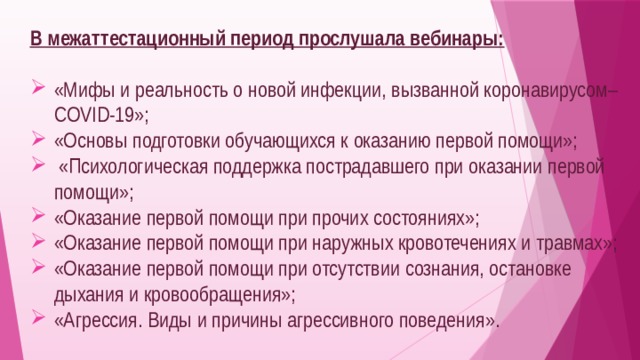 В межаттестационный период прослушала вебинары: «Мифы и реальность о новой инфекции, вызванной коронавирусом–COVID-19»; «Основы подготовки обучающихся к оказанию первой помощи»;  «Психологическая поддержка пострадавшего при оказании первой помощи»; «Оказание первой помощи при прочих состояниях»; «Оказание первой помощи при наружных кровотечениях и травмах»; «Оказание первой помощи при отсутствии сознания, остановке дыхания и кровообращения»; «Агрессия. Виды и причины агрессивного поведения». 