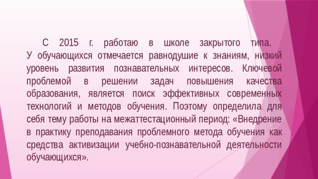  С 2015 г. работаю в школе закрытого типа.  У обучающихся отмечается равнодушие к знаниям, низкий уровень развития познавательных интересов. Ключевой проблемой в решении задач повышения качества образования, является поиск эффективных современных технологий и методов обучения. Поэтому определила для себя тему работы на межаттестационный период: «Внедрение в практику преподавания проблемного метода обучения как средства активизации учебно-познавательной деятельности обучающихся».   