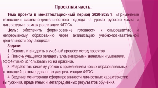 Проектная часть.  Тема проекта в межаттестационный период 2020-2025гг:  «Применение технологии системно-деятельностного подхода на уроках русского языка и литературы в рамках реализации ФГОС». Цель:  обеспечить формирование готовности к саморазвитию и непрерывному образованию через активизацию учебно-познавательной деятельности обучающихся. Задачи: 1. Освоить и внедрить в учебный процесс метод проектов 2. Помочь учащимся овладеть элементарными знаниями и умениями, эффективно использовать их на практике. 3. Разработать систему уроков с применением новых образовательных технологий, рекомендованных для реализации ФГОС. 4. Ведение мониторинга сформированности личностных характеристик выпускника, предметных и метапредметных результатов обучения.  